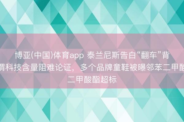 博亚(中国)体育app 泰兰尼斯告白“翻车”背后:所谓科技含量阻难论证,多个品牌童鞋被曝邻苯二甲酸酯超标