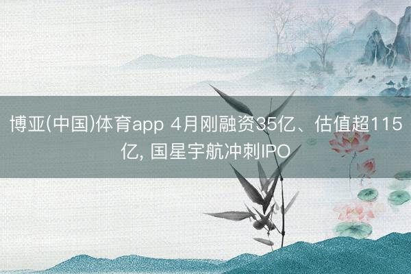 博亚(中国)体育app 4月刚融资35亿、估值超115亿， 国星宇航冲刺IPO