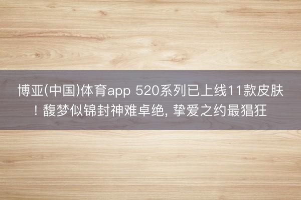 博亚(中国)体育app 520系列已上线11款皮肤! 馥梦似锦封神难卓绝， 挚爱之约最猖狂