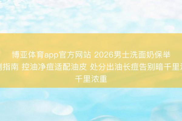博亚体育app官方网站 2026男士洗面奶保举实测指南 控油净痘适配油皮 处分出油长痘告别暗千里浓重