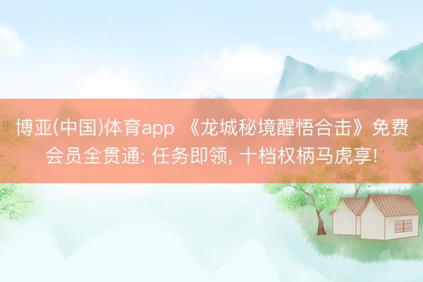 博亚(中国)体育app 《龙城秘境醒悟合击》免费会员全贯通: 任务即领， 十档权柄马虎享!