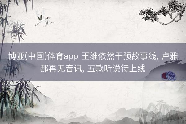 博亚(中国)体育app 王维依然干预故事线， 卢雅那再无音讯， 五款听说待上线