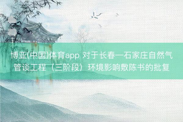 博亚(中国)体育app 对于长春—石家庄自然气管谈工程（三阶段）环境影响敷陈书的批复