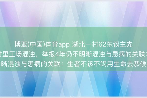 博亚(中国)体育app 湖北一村62东谈主先后患癌症和白血病质疑村里工场混浊，举报4年仍不明晰混浊与患病的关联：生者不该不竭用生命去恭候谜底