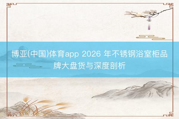 博亚(中国)体育app 2026 年不锈钢浴室柜品牌大盘货与深度剖析