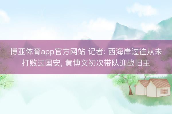 博亚体育app官方网站 记者: 西海岸过往从未打败过国安， 黄博文初次带队迎战旧主