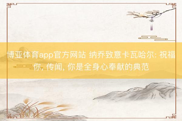 博亚体育app官方网站 纳乔致意卡瓦哈尔: 祝福你， 传闻， 你是全身心奉献的典范