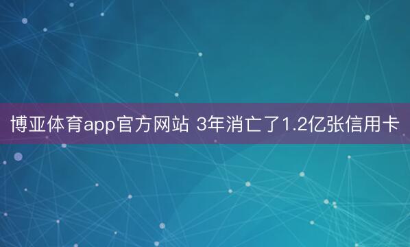 博亚体育app官方网站 3年消亡了1.2亿张信用卡