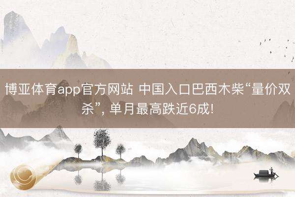 博亚体育app官方网站 中国入口巴西木柴“量价双杀”， 单月最高跌近6成!