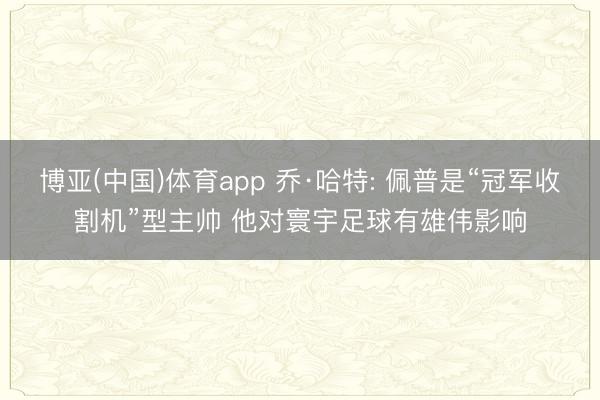 博亚(中国)体育app 乔·哈特: 佩普是“冠军收割机”型主帅 他对寰宇足球有雄伟影响
