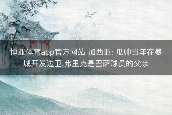 博亚体育app官方网站 加西亚: 瓜帅当年在曼城开发边卫;弗里克是巴萨球员的父亲