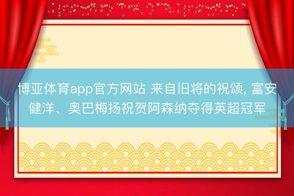 博亚体育app官方网站 来自旧将的祝颂， 富安健洋、奥巴梅扬祝贺阿森纳夺得英超冠军