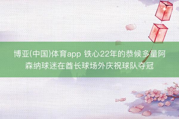 博亚(中国)体育app 铁心22年的恭候多量阿森纳球迷在酋长球场外庆祝球队夺冠