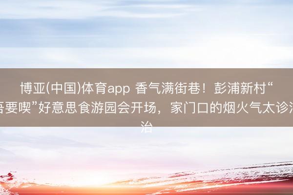 博亚(中国)体育app 香气满街巷！彭浦新村“吾要喫”好意思食游园会开场，家门口的烟火气太诊治