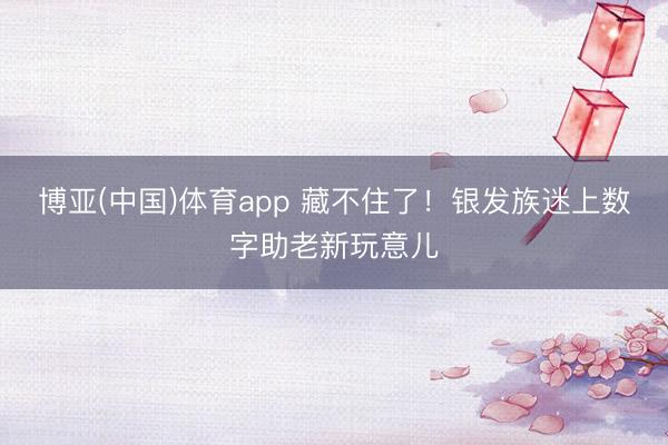 博亚(中国)体育app 藏不住了！银发族迷上数字助老新玩意儿