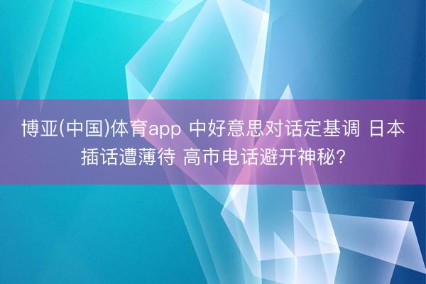 博亚(中国)体育app 中好意思对话定基调 日本插话遭薄待 高市电话避开神秘?