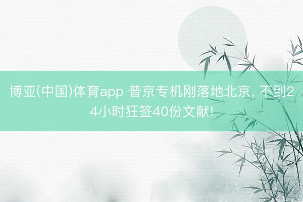 博亚(中国)体育app 普京专机刚落地北京， 不到24小时狂签40份文献!