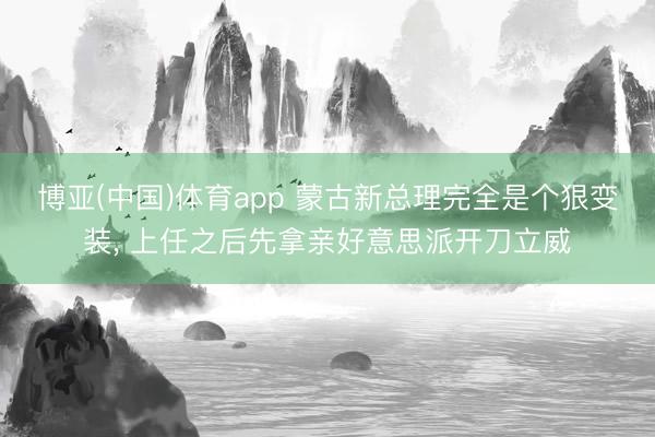 博亚(中国)体育app 蒙古新总理完全是个狠变装， 上任之后先拿亲好意思派开刀立威