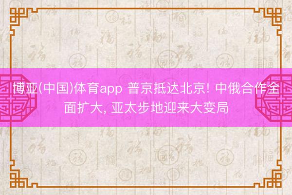 博亚(中国)体育app 普京抵达北京! 中俄合作全面扩大， 亚太步地迎来大变局