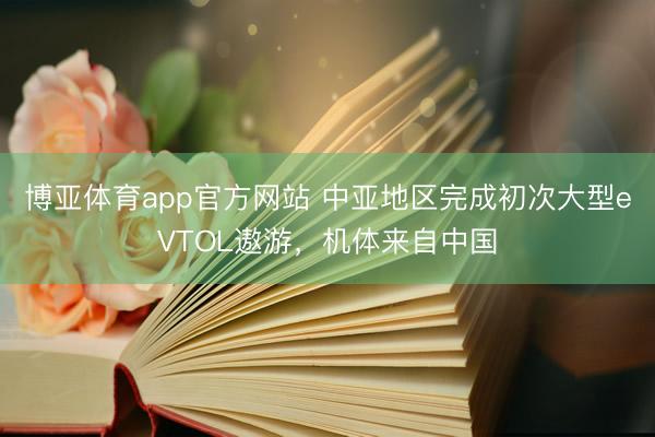 博亚体育app官方网站 中亚地区完成初次大型eVTOL遨游，机体来自中国