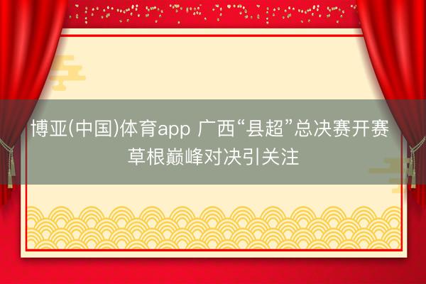 博亚(中国)体育app 广西“县超”总决赛开赛 草根巅峰对决引关注