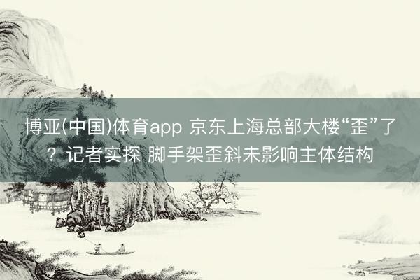 博亚(中国)体育app 京东上海总部大楼“歪”了?记者实探 脚手架歪斜未影响主体结构