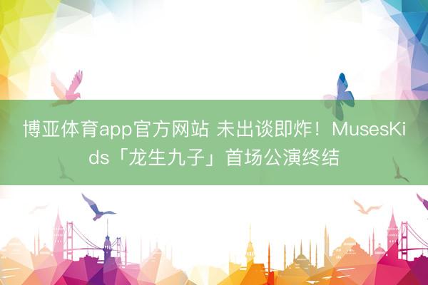 博亚体育app官方网站 未出谈即炸！MusesKids「龙生九子」首场公演终结