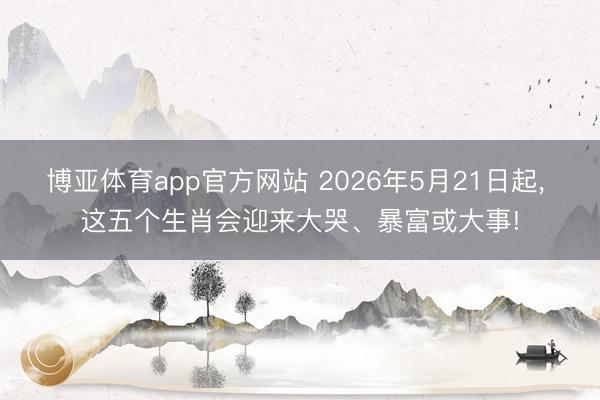 博亚体育app官方网站 2026年5月21日起， 这五个生肖会迎来大哭、暴富或大事!