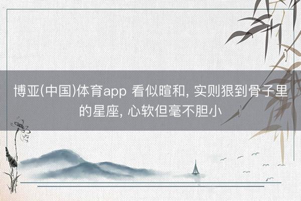 博亚(中国)体育app 看似暄和， 实则狠到骨子里的星座， 心软但毫不胆小