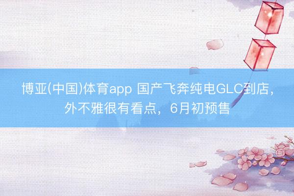 博亚(中国)体育app 国产飞奔纯电GLC到店，外不雅很有看点，6月初预售