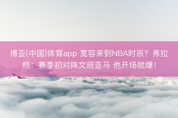 博亚(中国)体育app 宽容来到NBA时辰？弗拉格：赛季初对阵文班亚马 他开场就爆！