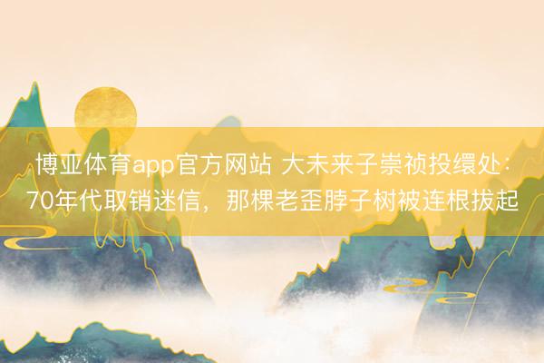 博亚体育app官方网站 大未来子崇祯投缳处：70年代取销迷信，那棵老歪脖子树被连根拔起