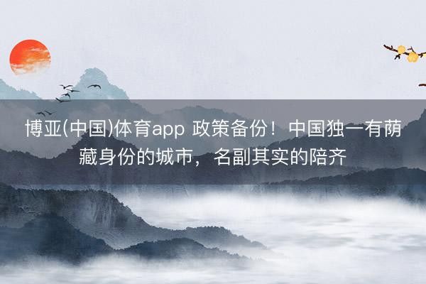 博亚(中国)体育app 政策备份！中国独一有荫藏身份的城市，名副其实的陪齐