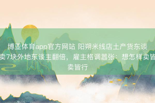 博亚体育app官方网站 阳朔米线店土产货东谈主卖7块外地东谈主翻倍，雇主格调嚣张：想怎样卖皆行