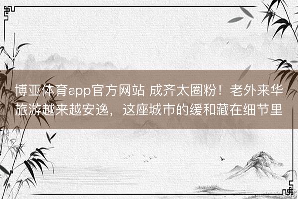 博亚体育app官方网站 成齐太圈粉！老外来华旅游越来越安逸，这座城市的缓和藏在细节里