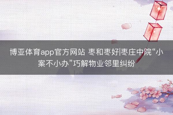 博亚体育app官方网站 枣和枣好|枣庄中院“小案不小办”巧解物业邻里纠纷