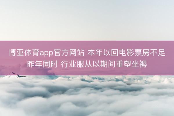 博亚体育app官方网站 本年以回电影票房不足昨年同时 行业服