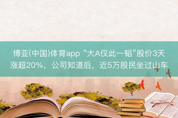 博亚(中国)体育app “大A仅此一韬”股价3天涨超20%，公司知道后，近5万股民坐过山车