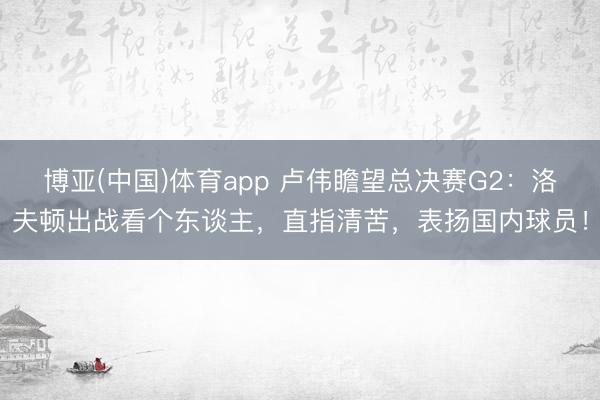 博亚(中国)体育app 卢伟瞻望总决赛G2：洛夫顿出战看个东谈主，直指清苦，表扬国内球员！