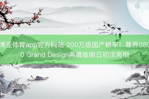 博亚体育app官方网站 200万级国产轿车！尊界S800 Grand Design典藏版明日初次亮相