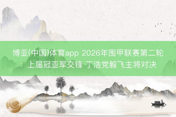 博亚(中国)体育app 2026年围甲联赛第二轮：上届冠亚军交锋 丁浩党毅飞主将对决