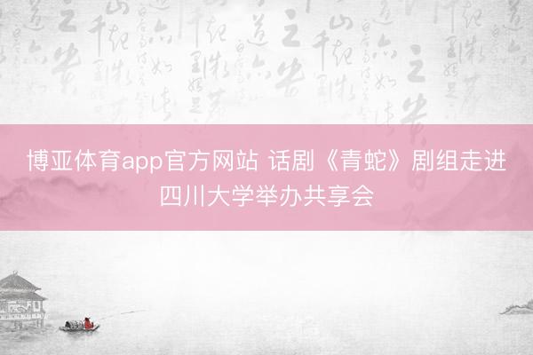 博亚体育app官方网站 话剧《青蛇》剧组走进四川大学举办共享会