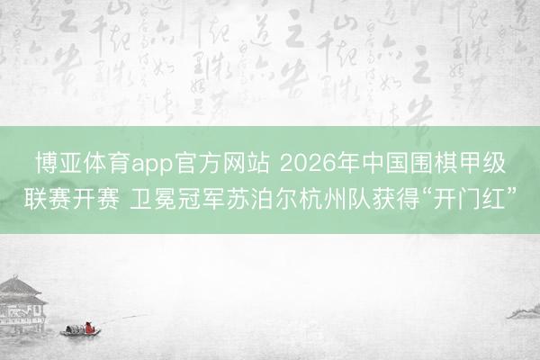 博亚体育app官方网站 2026年中国围棋甲级联赛开赛 卫冕冠军苏泊尔杭州队获得“开门红”