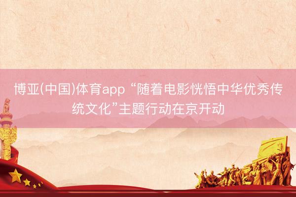 博亚(中国)体育app “随着电影恍悟中华优秀传统文化”主题行动在京开动