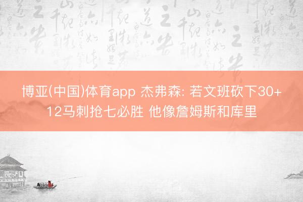 博亚(中国)体育app 杰弗森: 若文班砍下30+12马刺抢七必胜 他像詹姆斯和库里