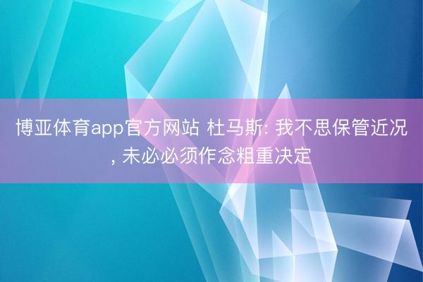 博亚体育app官方网站 杜马斯: 我不思保管近况, 未必必须作念粗重决定