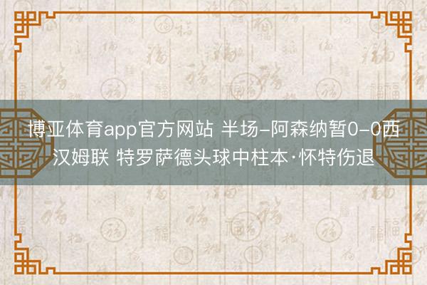 博亚体育app官方网站 半场-阿森纳暂0-0西汉姆联 特罗萨德头球中柱本·怀特伤退
