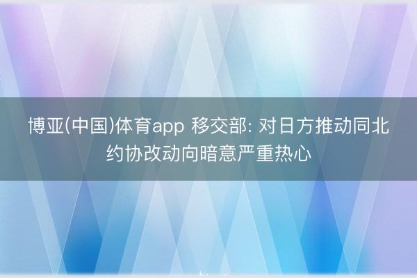 博亚(中国)体育app 移交部: 对日方推动同北约协改动向暗意严重热心
