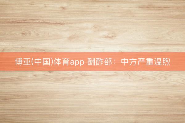 博亚(中国)体育app 酬酢部：中方严重温煦