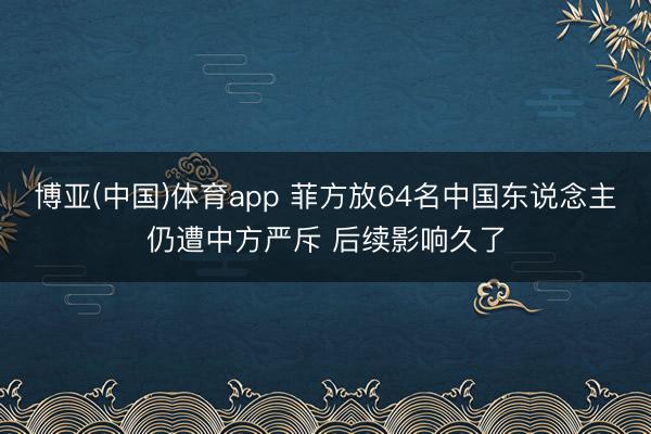 博亚(中国)体育app 菲方放64名中国东说念主仍遭中方严斥 后续影响久了